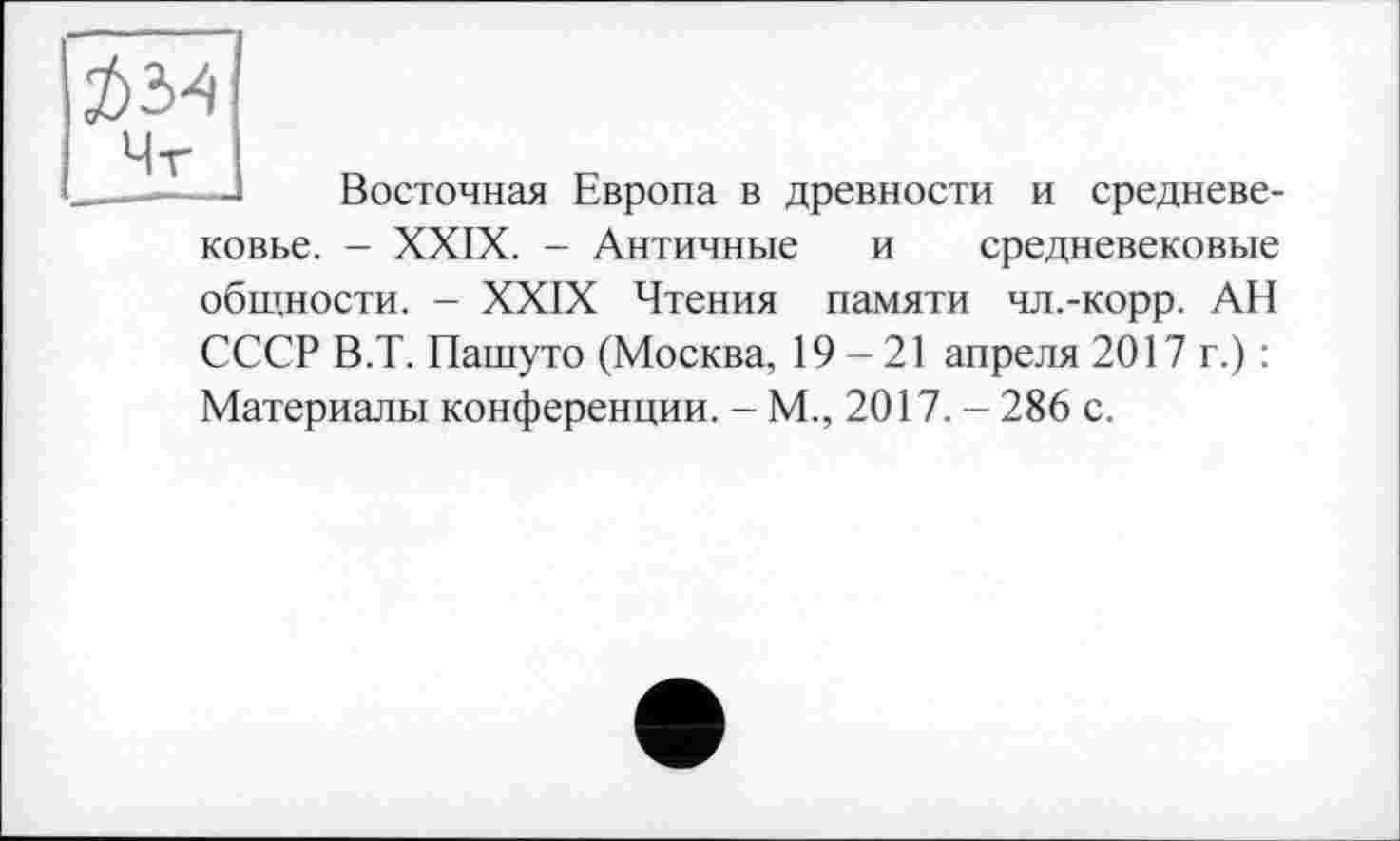 ﻿Восточная Европа в древности и средневе
ковье. - XXIX. - Античные и средневековые общности. - XXIX Чтения памяти чл.-корр. АН СССР В.Т. Пашуто (Москва, 19-21 апреля 2017 г.) : Материалы конференции. - М., 2017. - 286 с.